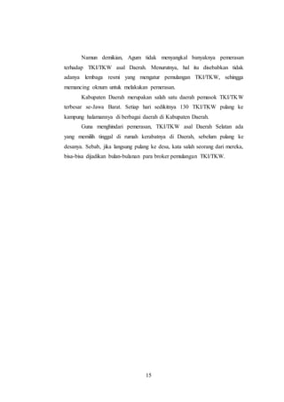 Namun demikian, Agum tidak menyangkal banyaknya pemerasan 
terhadap TKI/TKW asal Daerah. Menurutnya, hal itu disebabkan tidak 
adanya lembaga resmi yang mengatur pemulangan TKI/TKW, sehingga 
memancing oknum untuk melakukan pemerasan. 
Kabupaten Daerah merupakan salah satu daerah pemasok TKI/TKW 
terbesar se-Jawa Barat. Setiap hari sedikitnya 130 TKI/TKW pulang ke 
kampung halamannya di berbagai daerah di Kabupaten Daerah. 
Guna menghindari pemerasan, TKI/TKW asal Daerah Selatan ada 
yang memilih tinggal di rumah kerabatnya di Daerah, sebelum pulang ke 
desanya. Sebab, jika langsung pulang ke desa, kata salah seorang dari mereka, 
bisa-bisa dijadikan bulan-bulanan para broker pemulangan TKI/TKW. 
15 
 