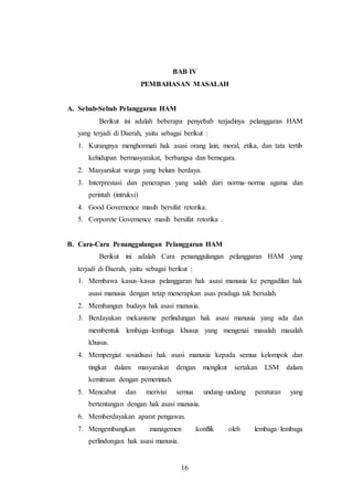 BAB IV 
PEMBAHASAN MASALAH 
16 
A. Sebab-Sebab Pelanggaran HAM 
Berikut ini adalah beberapa penyebab terjadinya pelanggaran HAM 
yang terjadi di Daerah, yaitu sebagai berikut : 
1. Kurangnya menghormati hak asasi orang lain, moral, etika, dan tata tertib 
kehidupan bermasyarakat, berbangsa dan bernegara. 
2. Masyarakat warga yang belum berdaya. 
3. Interprestasi dan penerapan yang salah dari norma–norma agama dan 
perintah (intruksi) 
4. Good Governence masih bersifat retorika. 
5. Corporete Governence masih bersifat retorika . 
B. Cara-Cara Penanggulangan Pelanggaran HAM 
Berikut ini adalah Cara penanggulangan pelanggaran HAM yang 
terjadi di Daerah, yaitu sebagai berikut : 
1. Membawa kasus–kasus pelanggaran hak asasi manusia ke pengadilan hak 
asasi manusia dengan tetap menerapkan asas praduga tak bersalah. 
2. Membangun budaya hak asasi manusia. 
3. Berdayakan mekanisme perlindungan hak asasi manusia yang ada dan 
membentuk lembaga–lembaga khusus yang mengenai masalah masalah 
khusus. 
4. Mempergiat sosialisasi hak asasi manusia kepada semua kelompok dan 
tingkat dalam masyarakat dengan mengikut sertakan LSM dalam 
kemitraan dengan pemerintah. 
5. Mencabut dan merivisi semua undang–undang peraturan yang 
bertentangan dengan hak asasi manusia. 
6. Memberdayakan aparat pengawas. 
7. Mengembangkan managemen konflik oleh lembaga–lembaga 
perlindungan hak asasi manusia. 
 