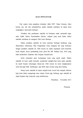 KATA PENGANTAR 
Puji syukur kami panjatkan kehadirat Allah SWT Tuhan Semesta Alam 
karena atas izin dan kehendakNya jualah makalah sederhana ini dapat kami 
rampungkan tepat pada waktunya. 
Penulisan dan pembuatan makalah ini bertujuan untuk memenuhi tugas 
mata kuliah Sistem Pemerintahan Daerah. Adapun yang kami bahas dalam 
makalah sederhana ini mengenai Hak Asasi Manusia. 
Dalam penulisan makalah ini kami menemui berbagai hambatan yang 
dikarenakan terbatasnya Ilmu Pengetahuan kami mengenai hal yang berkenan 
dengan penulisan makalah ini. Oleh karena itu sudah sepatutnya kami berterima 
kasih kepada dosen pembimbing kami yakni Ibu DR. Rahima Ema, M.Si yang 
telah memberikan limpahan ilmu berguna kepada kami. 
Kami menyadari akan kemampuan kami yang masih amatir. Dalam 
makalah ini kami sudah berusaha semaksimal mungkin.Tapi kami yakin makalah 
ini masih banyak kekurangan disana-sini. Oleh karena itu kami mengharapkan 
saran dan juga kritik membangun agar lebih maju di masa yang akan datang. 
Harap kami, makalah ini dapat menjadi track record dan menjadi referensi 
bagi kami dalam mengarungi masa depan. Kami juga berharap agar makalah ini 
dapat berguna bagi orang lain yang membacanya. 
ii 
Pekanbaru, November 2013 
Penyusun 
 