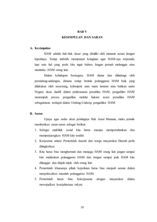 BAB V 
KESIMPULAN DAN SARAN 
18 
A. Kesimpulan 
HAM adalah hak-hak dasar yang dimiliki oleh manusia sesuai dengan 
kiprahnya. Setiap individu mempunyai keinginan agar HAM-nya terpenuhi, 
tapi satu hal yang perlu kita ingat bahwa Jangan pernah melanggar atau 
menindas HAM orang lain. 
Dalam kehidupan bernegara, HAM diatur dan dilindungi oleh 
perundang-undangan, dimana setiap bentuk pelanggaran HAM baik yang 
dilakukan oleh seseorang, kelompok atau suatu instansi atau bahkan suatu 
Negara akan diadili dalam pelaksanaan peradilan HAM, pengadilan HAM 
menempuh proses pengadilan melalui hukum acara peradilan HAM 
sebagaimana terdapat dalam Undang-Undang pengadilan HAM. 
B. Saran 
Upaya agar sadar akan pentingnya Hak Asasi Manusia, maka penulis 
memberikan saran-saran sebagai berikut: 
1. Sebagai makhluk sosial kita harus mampu mempertahankan dan 
memperjuangkan HAM kita sendiri. 
2. Kerjasama antara Pemerintah daerah dan warga masyarakat Daerah perlu 
ditingkatkan. 
3. Kita harus bisa menghormati dan menjaga HAM orang lain jangan sampai 
kita melakukan pelanggaran HAM dan Jangan sampai pula HAM kita 
dilanggar dan dinjak-injak oleh orang lain 
4. Pemerintah khususnya pihak kepolisian harus bisa menjadi sarana dalam 
menyelesaikan masalah pelanggaran HAM. 
5. Pemerintah harus bisa bekerjasama dengan masyarakat dalam 
mewujudkan kesejahteraan rakyat. 
 