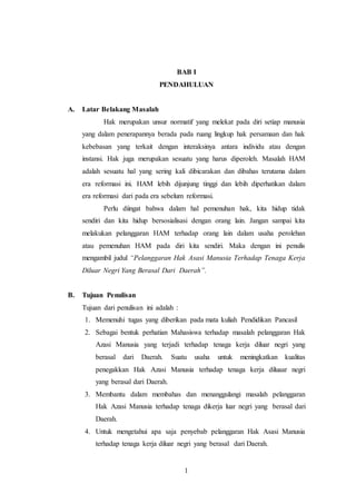 BAB I 
PENDAHULUAN 
1 
A. Latar Belakang Masalah 
Hak merupakan unsur normatif yang melekat pada diri setiap manusia 
yang dalam penerapannya berada pada ruang lingkup hak persamaan dan hak 
kebebasan yang terkait dengan interaksinya antara individu atau dengan 
instansi. Hak juga merupakan sesuatu yang harus diperoleh. Masalah HAM 
adalah sesuatu hal yang sering kali dibicarakan dan dibahas terutama dalam 
era reformasi ini. HAM lebih dijunjung tinggi dan lebih diperhatikan dalam 
era reformasi dari pada era sebelum reformasi. 
Perlu diingat bahwa dalam hal pemenuhan hak, kita hidup tidak 
sendiri dan kita hidup bersosialisasi dengan orang lain. Jangan sampai kita 
melakukan pelanggaran HAM terhadap orang lain dalam usaha perolehan 
atau pemenuhan HAM pada diri kita sendiri. Maka dengan ini penulis 
mengambil judul “Pelanggaran Hak Asasi Manusia Terhadap Tenaga Kerja 
Diluar Negri Yang Berasal Dari Daerah”. 
B. Tujuan Penulisan 
Tujuan dari penulisan ini adalah : 
1. Memenuhi tugas yang diberikan pada mata kuliah Pendidikan Pancasil 
2. Sebagai bentuk perhatian Mahasiswa terhadap masalah pelanggaran Hak 
Azasi Manusia yang terjadi terhadap tenaga kerja diluar negri yang 
berasal dari Daerah. Suatu usaha untuk meningkatkan kualitas 
penegakkan Hak Azasi Manusia terhadap tenaga kerja diluaar negri 
yang berasal dari Daerah. 
3. Membantu dalam membahas dan menanggulangi masalah pelanggaran 
Hak Azasi Manusia terhadap tenaga dikerja luar negri yang berasal dari 
Daerah. 
4. Untuk mengetahui apa saja penyebab pelanggaran Hak Asasi Manusia 
terhadap tenaga kerja diluar negri yang berasal dari Daerah. 
 