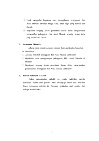 5. Untuk mengatahui bagaimana cara penaggulangan pelanggaran Hak 
Asasi Manusia terhadap tenaga kerja diluar negri yang berasal dari 
Daerah. 
6. Bagaimana tanggung jawab pemerintah daerah dalam menyelesaikan 
permasalahan pelanggaran Hak Asasi Manusia terhadap tenaga kerja 
yang berasal dari Daerah. 
2 
C. Perumusan Masalah 
Adapun yang menjadi rumusan masalah dalam pembuatan karya tulis 
ini diantaranya : 
1. Apa saja penyebab pelanggaran Hak Asasi Manusia di Daerah? 
2. Bagaimana cara penaggulangan pelanggaran Hak Asasi Manusia di 
Daerah? 
3. Bagaimana tanggung jawab pemerintah daerah dalam menyelesaikan 
permasalahan pelanggaran Hak Asasi Manusia di Daerah? 
D. Metode Penulisan Makalah 
Dalam menyelesaikan makalah ini, penulis melakukan metode 
penelaahan melalui studi pustaka untuk melengkapi materi atau data-data 
dalam penyusunan makalah ini. Penyusun melakukan studi pustaka dari 
berbagai sumber buku. 
 