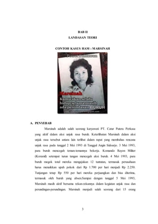 BAB II 
LANDASAN TEORI 
CONTOH KASUS HAM : MARSINAH 
3 
A. PENYEBAB 
Marsinah adalah salah seorang karyawati PT. Catur Putera Perkasa 
yang aktif dalam aksi unjuk rasa buruh. Keterlibatan Marsinah dalam aksi 
unjuk rasa tersebut antara lain terlibat dalam rapat yang membahas rencana 
unjuk rasa pada tanggal 2 Mei 1993 di Tanggul Angin Sidoarjo. 3 Mei 1993, 
para buruh mencegah teman-temannya bekerja. Komando Rayon Militer 
(Koramil) setempat turun tangan mencegah aksi buruh. 4 Mei 1993, para 
buruh mogok total mereka mengajukan 12 tuntutan, termasuk perusahaan 
harus menaikkan upah pokok dari Rp 1.700 per hari menjadi Rp 2.250. 
Tunjangan tetap Rp 550 per hari mereka perjuangkan dan bisa diterima, 
termasuk oleh buruh yang absen.Sampai dengan tanggal 5 Mei 1993, 
Marsinah masih aktif bersama rekan-rekannya dalam kegiatan unjuk rasa dan 
perundingan-perundingan. Marsinah menjadi salah seorang dari 15 orang 
 