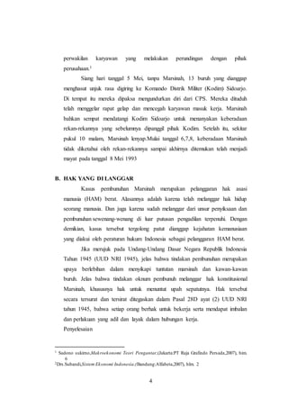 perwakilan karyawan yang melakukan perundingan dengan pihak 
perusahaan.1 
Siang hari tanggal 5 Mei, tanpa Marsinah, 13 buruh yang dianggap 
menghasut unjuk rasa digiring ke Komando Distrik Militer (Kodim) Sidoarjo. 
Di tempat itu mereka dipaksa mengundurkan diri dari CPS. Mereka dituduh 
telah menggelar rapat gelap dan mencegah karyawan masuk kerja. Marsinah 
bahkan sempat mendatangi Kodim Sidoarjo untuk menanyakan keberadaan 
rekan-rekannya yang sebelumnya dipanggil pihak Kodim. Setelah itu, sekitar 
pukul 10 malam, Marsinah lenyap.Mulai tanggal 6,7,8, keberadaan Marsinah 
tidak diketahui oleh rekan-rekannya sampai akhirnya ditemukan telah menjadi 
mayat pada tanggal 8 Mei 1993 
4 
B. HAK YANG DI LANGGAR 
Kasus pembunuhan Marsinah merupakan pelanggaran hak asasi 
manusia (HAM) berat. Alasannya adalah karena telah melanggar hak hidup 
seorang manusia. Dan juga karena sudah melanggar dari unsur penyiksaan dan 
pembunuhan sewenang-wenang di luar putusan pengadilan terpenuhi. Dengan 
demikian, kasus tersebut tergolong patut dianggap kejahatan kemanusiaan 
yang diakui oleh peraturan hukum Indonesia sebagai pelanggaran HAM berat. 
Jika merujuk pada Undang-Undang Dasar Negara Republik Indonesia 
Tahun 1945 (UUD NRI 1945), jelas bahwa tindakan pembunuhan merupakan 
upaya berlebihan dalam menyikapi tuntutan marsinah dan kawan-kawan 
buruh. Jelas bahwa tindakan oknum pembunuh melanggar hak konstitusional 
Marsinah, khususnya hak untuk menuntut upah sepatutnya. Hak tersebut 
secara tersurat dan tersirat ditegaskan dalam Pasal 28D ayat (2) UUD NRI 
tahun 1945, bahwa setiap orang berhak untuk bekerja serta mendapat imbalan 
dan perlakuan yang adil dan layak dalam hubungan kerja. 
Penyelesaian 
1 Sadono sukirno,Makroekonomi Teori Pengantar,(Jakarta:PT Raja Grafindo Persada,2007), him. 
6 
2Drs.Subandi,Sistem Ekonomi Indonesia,(Bandung:Alfabeta,2007), hlm. 2 
 