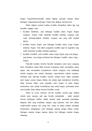 dengan NegaraIndonesiasendiri (dalam lingkup nasional) maupun dalam 
hubungan NegaraIndonesiadengan Negara lain (lingkup internasional) 
Dalam lingkup nasional realisasi keadilan diwujudkan dalam tiga segi 
(keadilan segitiga) yaitu: 
1. Keadilan distributive, yaitu hubungan keadilan antara Negara dengan 
warganya. Negara wajib memenuhi keadilan terhadap warganya yaitu 
wajib membagi-bagikan terhadap warganya apa yang telah menjadi 
haknya. 
2. Keadilan bertaat (legal), yaitu hubungan keadilan antara warga Negara 
terhadap Negara. Jadi dalam pengertian keadilan legal ini negaralah yang 
wajib memenuhi keadilan terhadap negaranya. 
3. Keadilan komulatif, yaitu keadilan antara warga Negara yang satu dengan 
yang lainnya, atau dengan perkataan lain hubungan keadilan antara warga 
Negara. 
Nilai-nilai keadilan tersebut haruslah merupakan suatu dasar yangyang 
harus diwujudkan dalam hidup bersama kenegaraan untuk mewujudkan tujuan 
negara yaitu mewujudkan kesejahteraan seluruh warganya serta melindungi 
seluruh warganya dan seluruh wilayahnya, mencerdaskan seluruh warganya. 
Demikian pula nilai-nilai keadilan tersebut sebagai dasar dalam pergaulan 
antar negara sesama bangsa didunia dan prinsip ingin menciptakan ketertiban 
hidup bersama dalam suatu pergaulan antar bangsa di dunia dengan 
berdasarkan suatu prinsip kemerdekaan bagi setiap bangsa, perdamaian abadi 
serta keadilan dalam hidup bersama (keadilan sosial). 
Selain itu secara kejiwaan cita-cita keadilan tersebut juga meliputi 
seluruh unsur manusia, jadi juga bersifat monopluralis . sudah menjadi 
bawaan hakikatnya hakikat mutlak manusia untuk memenuhi kepentingan 
hidupnya baik yang ketubuhan maupun yang kejiwaan, baik dari dirinya 
sendiri-sendiri maupun dari orang lain, semua itu dalam realisasi hubungan 
kemanusiaan selengkapnya yaitu hubungan manusia dengan dirinya sendiri, 
hubungan manusia dengan manusia lainnya dan hubungan manusia dengan 
Tuhannya. 
6 
 