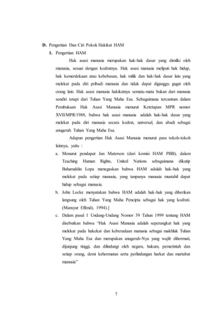 D. Pengertian Dan Ciri Pokok Hakikat HAM 
7 
1. Pengertian HAM 
Hak asasi manusia merupakan hak-hak dasar yang dimilki oleh 
manusia, sesuai dengan kodratnya. Hak asasi manusia meliputi hak hidup, 
hak kemerdekaan atau kebebasan, hak milik dan hak-hak dasar lain yang 
melekat pada diri pribadi manusia dan tidak dapat diganggu gugat oleh 
orang lain. Hak asasi manusia hakikatnya semata-mata bukan dari manusia 
sendiri tetapi dari Tuhan Yang Maha Esa. Sebagaimana tercantum dalam 
Pembukaan Hak Asasi Manusia menurut Ketetapan MPR nomor 
XVII/MPR/1988, bahwa hak asasi manusia adalah hak-hak dasar yang 
melekat pada diri manusia secara kodrat, universal, dan abadi sebagai 
anugerah Tuhan Yang Maha Esa. 
Adapun pengertian Hak Asasi Manusia menurut para tokoh-tokoh 
lainnya, yaitu : 
a. Menurut pendapat Jan Materson (dari komisi HAM PBB), dalam 
Teaching Human Rights, United Nations sebagaimana dikutip 
Baharuddin Lopa menegaskan bahwa HAM adalah hak-hak yang 
melekat pada setiap manusia, yang tanpanya manusia mustahil dapat 
hidup sebagai manusia. 
b. John Locke menyatakan bahwa HAM adalah hak-hak yang diberikan 
langsung oleh Tuhan Yang Maha Pencipta sebagai hak yang kodrati. 
(Mansyur Effendi, 1994).] 
c. Dalam pasal 1 Undang-Undang Nomor 39 Tahun 1999 tentang HAM 
disebutkan bahwa “Hak Asasi Manusia adalah seperangkat hak yang 
melekat pada hakekat dan keberadaan manusia sebagai makhluk Tuhan 
Yang Maha Esa dan merupakan anugerah-Nya yang wajib dihormati, 
dijunjung tinggi, dan dilindungi oleh negara, hukum, pemerintah dan 
setiap orang, demi kehormatan serta perlindungan harkat dan martabat 
manusia” 
 