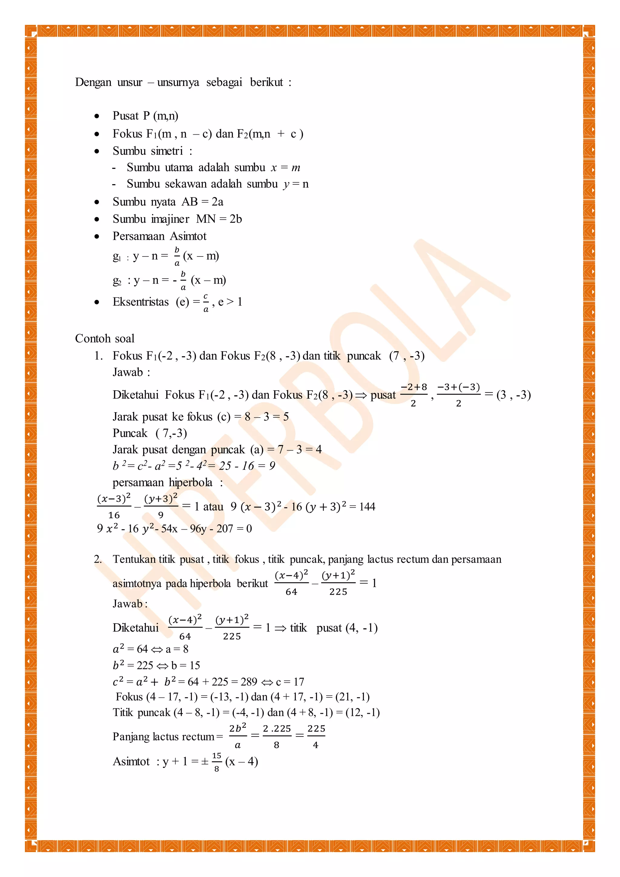 Dengan unsur – unsurnya sebagai berikut : 
 Pusat P (m,n) 
 Fokus F1(m , n – c) dan F2(m,n + c ) 
 Sumbu simetri : 
- Sumbu utama adalah sumbu x = m 
- Sumbu sekawan adalah sumbu y = n 
 Sumbu nyata AB = 2a 
 Sumbu imajiner MN = 2b 
 Persamaan Asimtot 
g1 : y – n = 푏 
푎 
(x – m) 
g2 : y – n = - 푏 
푎 
(x – m) 
 Eksentristas (e) = 
푐 
푎 
, e > 1 
Contoh soal 
1. Fokus F1(-2 , -3) dan Fokus F2(8 , -3) dan titik puncak (7 , -3) 
Jawab : 
Diketahui Fokus F1(-2 , -3) dan Fokus F2(8 , -3)  pusat 
−2+8 
2 
, 
−3+(−3) 
2 
= (3 , -3) 
Jarak pusat ke fokus (c) = 8 – 3 = 5 
Puncak ( 7,-3) 
Jarak pusat dengan puncak (a) = 7 – 3 = 4 
b 2= c2- a2 =5 2- 42= 25 - 16 = 9 
persamaan hiperbola : 
(푥−3)2 
16 
– 
(푦+3)2 
9 
= 1 atau 9 (푥 − 3)2 - 16 (푦 + 3)2 = 144 
9 푥2 - 16 푦2- 54x – 96y - 207 = 0 
2. Tentukan titik pusat , titik fokus , titik puncak, panjang lactus rectum dan persamaan 
asimtotnya pada hiperbola berikut 
(푥−4)2 
64 
– 
(푦+1)2 
225 
= 1 
Jawab : 
Diketahui 
(푥−4)2 
64 
– 
(푦+1)2 
225 
= 1  titik pusat (4, -1) 
푎2 = 64  a = 8 
푏2 = 225  b = 15 
푐2 = 푎2 + 푏2 = 64 + 225 = 289  c = 17 
Fokus (4 – 17, -1) = (-13, -1) dan (4 + 17, -1) = (21, -1) 
Titik puncak (4 – 8, -1) = (-4, -1) dan (4 + 8, -1) = (12, -1) 
Panjang lactus rectum = 
2푏2 
푎 
= 
2 .225 
8 
= 
225 
4 
Asimtot : y + 1 = ± 
15 
8 
(x – 4) 
 