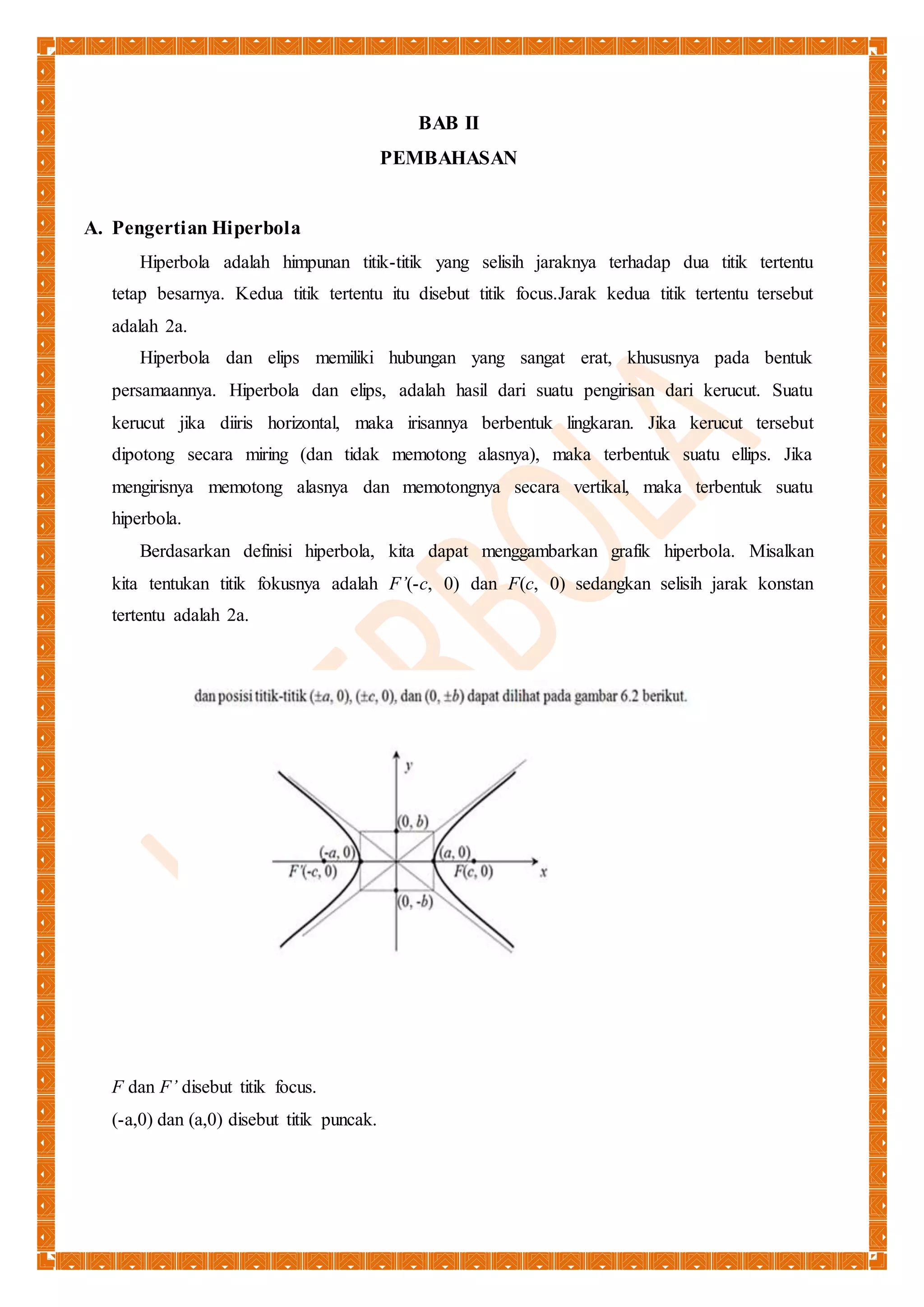 BAB II 
PEMBAHASAN 
A. Pengertian Hiperbola 
Hiperbola adalah himpunan titik-titik yang selisih jaraknya terhadap dua titik tertentu 
tetap besarnya. Kedua titik tertentu itu disebut titik focus.Jarak kedua titik tertentu tersebut 
adalah 2a. 
Hiperbola dan elips memiliki hubungan yang sangat erat, khususnya pada bentuk 
persamaannya. Hiperbola dan elips, adalah hasil dari suatu pengirisan dari kerucut. Suatu 
kerucut jika diiris horizontal, maka irisannya berbentuk lingkaran. Jika kerucut tersebut 
dipotong secara miring (dan tidak memotong alasnya), maka terbentuk suatu ellips. Jika 
mengirisnya memotong alasnya dan memotongnya secara vertikal, maka terbentuk suatu 
hiperbola. 
Berdasarkan definisi hiperbola, kita dapat menggambarkan grafik hiperbola. Misalkan 
kita tentukan titik fokusnya adalah F’(-c, 0) dan F(c, 0) sedangkan selisih jarak konstan 
tertentu adalah 2a. 
F dan F’ disebut titik focus. 
(-a,0) dan (a,0) disebut titik puncak. 
 