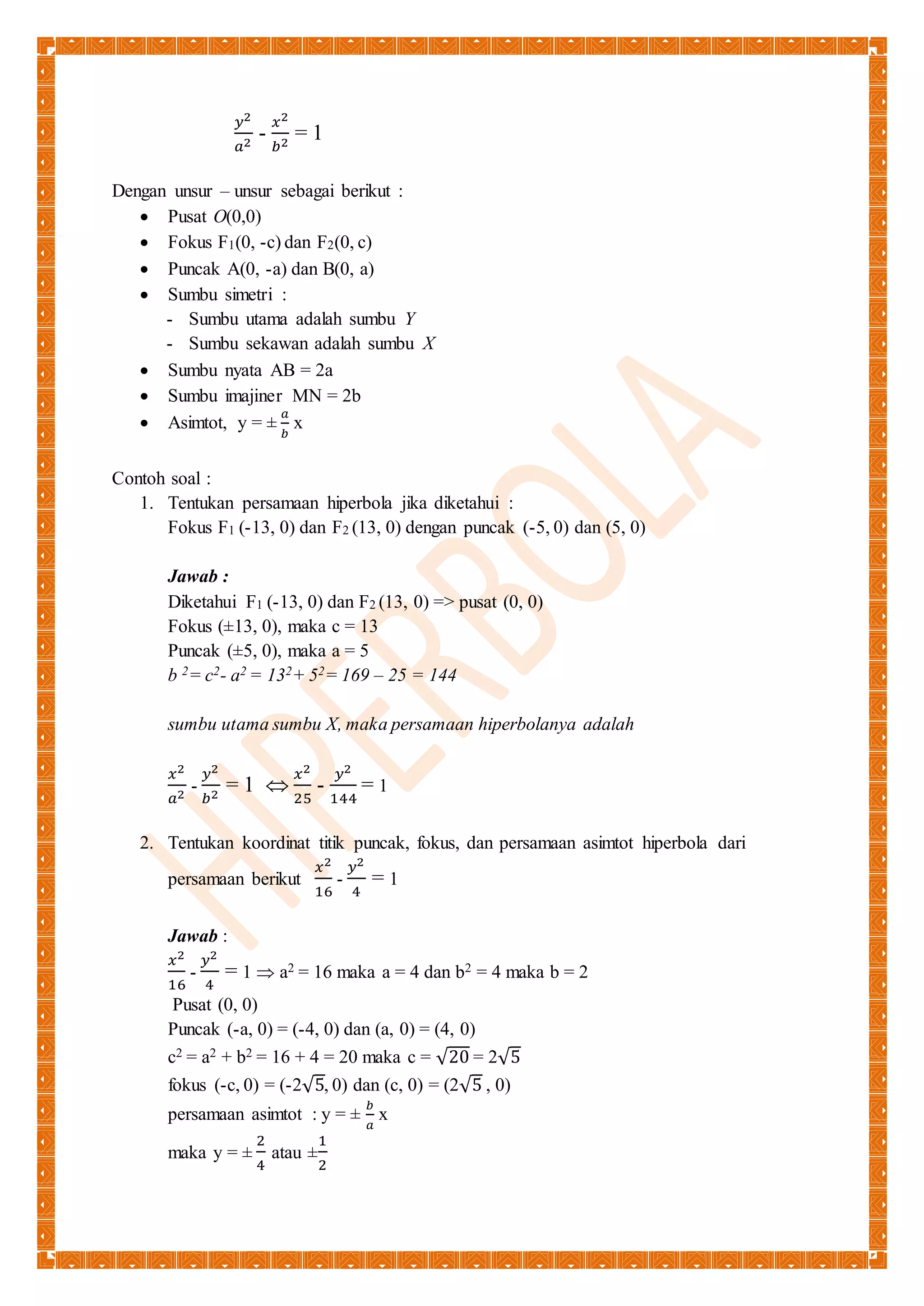 푦2 
푎2 - 
푥2 
푏2 = 1 
Dengan unsur – unsur sebagai berikut : 
 Pusat O(0,0) 
 Fokus F1(0, -c) dan F2(0, c) 
 Puncak A(0, -a) dan B(0, a) 
 Sumbu simetri : 
- Sumbu utama adalah sumbu Y 
- Sumbu sekawan adalah sumbu X 
 Sumbu nyata AB = 2a 
 Sumbu imajiner MN = 2b 
 Asimtot, y = ± 
푎 
푏 
x 
Contoh soal : 
1. Tentukan persamaan hiperbola jika diketahui : 
Fokus F1 (-13, 0) dan F2 (13, 0) dengan puncak (-5, 0) dan (5, 0) 
Jawab : 
Diketahui F1 (-13, 0) dan F2 (13, 0) => pusat (0, 0) 
Fokus (±13, 0), maka c = 13 
Puncak (±5, 0), maka a = 5 
b 2= c2- a2 = 132+ 52= 169 – 25 = 144 
sumbu utama sumbu X, maka persamaan hiperbolanya adalah 
푥2 
푎2 - 
푦2 
푏2 = 1  
푥2 
25 
- 
푦2 
144 
= 1 
2. Tentukan koordinat titik puncak, fokus, dan persamaan asimtot hiperbola dari 
persamaan berikut 
푥2 
16 
- 
푦2 
4 
= 1 
Jawab : 
푥2 
푦2 
- 
16 
4 
= 1  a2 = 16 maka a = 4 dan b2 = 4 maka b = 2 
Pusat (0, 0) 
Puncak (-a, 0) = (-4, 0) dan (a, 0) = (4, 0) 
c2 = a2 + b2 = 16 + 4 = 20 maka c = √20 = 2√5 
fokus (-c, 0) = (-2√5, 0) dan (c, 0) = (2√5 , 0) 
persamaan asimtot : y = ± 
푏 
푎 
x 
maka y = ± 
2 
4 
atau ± 
1 
2 
 