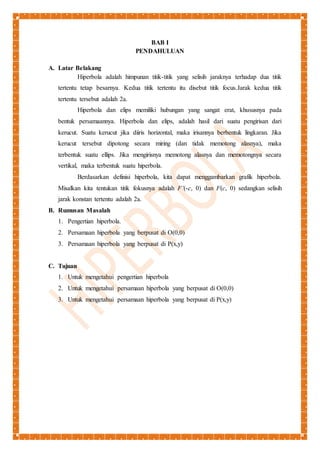 BAB I 
PENDAHULUAN 
A. Latar Belakang 
Hiperbola adalah himpunan titik-titik yang selisih jaraknya terhadap dua titik 
tertentu tetap besarnya. Kedua titik tertentu itu disebut titik focus.Jarak kedua titik 
tertentu tersebut adalah 2a. 
Hiperbola dan elips memiliki hubungan yang sangat erat, khususnya pada 
bentuk persamaannya. Hiperbola dan elips, adalah hasil dari suatu pengirisan dari 
kerucut. Suatu kerucut jika diiris horizontal, maka irisannya berbentuk lingkaran. Jika 
kerucut tersebut dipotong secara miring (dan tidak memotong alasnya), maka 
terbentuk suatu ellips. Jika mengirisnya memotong alasnya dan memotongnya secara 
vertikal, maka terbentuk suatu hiperbola. 
Berdasarkan definisi hiperbola, kita dapat menggambarkan grafik hiperbola. 
Misalkan kita tentukan titik fokusnya adalah F’(-c, 0) dan F(c, 0) sedangkan selisih 
jarak konstan tertentu adalah 2a. 
B. Rumusan Masalah 
1. Pengertian hiperbola. 
2. Persamaan hiperbola yang berpusat di O(0,0) 
3. Persamaan hiperbola yang berpusat di P(x,y) 
C. Tujuan 
1. Untuk mengetahui pengertian hiperbola 
2. Untuk mengetahui persamaan hiperbola yang berpusat di O(0,0) 
3. Untuk mengetahui persamaan hiperbola yang berpusat di P(x,y) 
 