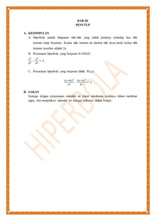 BAB III 
PENUTUP 
A. KESIMPULAN 
A. Hiperbola adalah himpunan titik-titik yang selisih jaraknya terhadap dua titik 
tertentu tetap besarnya. Kedua titik tertentu itu disebut titik focus.Jarak kedua titik 
tertentu tersebut adalah 2a. 
B. Persamaan hiperbola yang berpusat di O(0,0) 
푥2 
푎2 – 
푦2 
푏2 = 1 
C. Persamaan hiperbola yang berpusat dititik P(x,y) 
(푥−푚)2 
푎2 – 
(푦−푛)2 
푏2 = 1 
B. SARAN 
Semoga dengan penyusunan makalah ini dapat membantu pembaca dalam membuat 
tugas, dan menjadikan makalah ini sebagai referensi dalam belajar. 
 