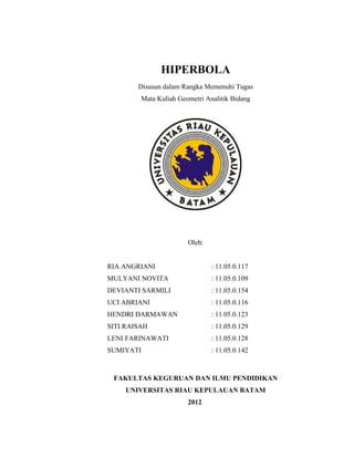 HIPERBOLA
Disusun dalam Rangka Memenuhi Tugas
Mata Kuliah Geometri Analitik Bidang
Oleh:
RIA ANGRIANI : 11.05.0.117
MULYANI NOVITA : 11.05.0.109
DEVIANTI SARMILI : 11.05.0.154
UCI ABRIANI : 11.05.0.116
HENDRI DARMAWAN : 11.05.0.123
SITI RAISAH : 11.05.0.129
LENI FARINAWATI : 11.05.0.128
SUMIYATI : 11.05.0.142
FAKULTAS KEGURUAN DAN ILMU PENDIDIKAN
UNIVERSITAS RIAU KEPULAUAN BATAM
2012
 