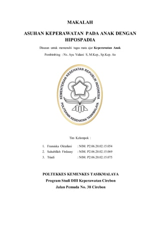 MAKALAH
ASUHAN KEPERAWATAN PADA ANAK DENGAN
HIPOSPADIA
Disusun untuk memenuhi tugas mata ajar Keperawatan Anak
Pembimbing : Ns. Ayu Yuliani S, M.Kep., Sp.Kep. An
Tim Kelompok :
1. Fransiska Oktafiani : NIM. P2.06.20.02.15.054
2. Salsabillah Firdausy : NIM. P2.06.20.02.15.069
3. Triadi : NIM. P2.06.20.02.15.075
POLTEKKES KEMENKES TASIKMALAYA
Program Studi DIII Keperawatan Cirebon
Jalan Pemuda No. 38 Cirebon
 