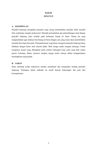 ii
BAB III
PENUTUP
A. KESIMPULAN
Penyakit hisprung merupakan penyakit yang sering menimbulkan masalah. Baik masalah
fisik, psikologis maupun psikososial. Masalah pertumbuhan dan perkembangan anak dengan
penyakit hisprung yaitu terletak pada kebiasaan buang air besar. Orang tua yang
mengusahakan agar anaknya bisa buang air besar dengan cara yang awam akan menimbulkan
masalah baru bagi bayi/anak. Penatalaksanaan yang benar mengenai penyakit hisprung harus
difahami dengan benar oleh seluruh pihak. Baik tenaga medis maupun keluarga. Untuk
tecapainya tujuan yang diharapkan perlu terjalin hubungan kerja sama yang baik antara
pasien, keluarga, dokter, perawat maupun tenaga medis lainnya dalam mengantisipasi
kemungkinan yang terjadi.
B. SARAN
Kami berharap setiap mahasiswa mampu memahami dan mengetahui tentang penyakit
hsaprung. Walaupun dalam makalah ini masih banyak kekurangan dan jauh dari
kesempurnaan.
 