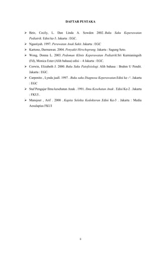 ii
DAFTAR PUSTAKA
 Betz, Cecily, L. Dan Linda A. Sowden 2002. Buku Saku Keperawatan
Pediatrik. Edisi ke-3. Jakarta : EGC.
 Ngastiyah. 1997. Perawatan Anak Sakit. Jakarta : EGC
 Kartono, Darmawan. 2004. Penyakit Hirschsprung. Jakarta : Sagung Seto.
 Wong, Donna L. 2003. Pedoman Klinis Keperawatan Pediatrik.Sri Kurnianingsih
(Fd), Monica Ester (Alih bahasa) edisi – 4 Jakarta : EGC.
 Corwin, Elizabeth J. 2000. Buku Saku Patofisiologi. Alih bahasa : Brahm U Pendit.
Jakarta : EGC.
 Carpenito , Lynda juall. 1997 . Buku saku Diagnosa Keperawatan.Edisi ke -^. Jakarta
: EGC
 Staf Pengajar Ilmu kesehatan Anak . 1991. Ilmu Kesehatan Anak . Edisi Ke-2 . Jakarta
: FKUI .
 Mansjoer , Arif . 2000 . Kapita Selekta Kedokteran .Edisi Ke-3 . Jakarta : Media
Aesulapius FKUI
 