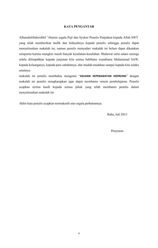 ii
KATA PENGANTAR
Alhamdulillahirobbil „Alamin segala Puji dan Syukur Penulis Panjatkan kepada Allah SWT
yang telah memberikan taufik dan hidayahnya kepada penulis sehingga penulis dapat
menyelesaikan makalah ini, namun penulis menyadari makalah ini belum dapat dikatakan
sempurna karena mungkin masih banyak kesalahan-kesalahan. Shalawat serta salam semoga
selalu dilimpahkan kepada junjunan kita semua habibana wanabiana Muhammad SAW,
kepada keluarganya, kepada para sahabatnya, dan mudah-mudahan sampai kepada kita selaku
umatnya.
makalah ini penulis membahas mengenai “ASUHAN KEPERAWATAN HISPRUNG” dengan
makalah ini penulis mengharapkan agar dapat membantu sistem pembelajaran. Penulis
ucapkan terima kasih kepada semua pihak yang telah membantu penulis dalam
menyelesaikan makalah ini.
Akhir kata penulis ucapkan terimakasih atas segala perhatiannya.
Raha, Juli 2013
Penyusun
 