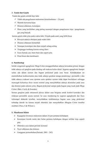 ii
3. Tanda dan Gejala
Tanda dan gejala setelah bayi lahir
 Tidak ada pengeluaran mekonium (keterlambatan > 24 jam)
 Muntah berwarna hijau
 Distensi abdomen, konstipasi.
 Diare yang berlebihan yang paling menonjol dengan pengeluaran tinja / pengeluaran
gas yang banyak.
karena gejala tidak jelas pada waktu lahir. Gejala pada anak yang lebih besar
 Riwayat adanya obstipasi pada waktu lahir
 Distensi abdomen bertambah
 Serangan konstipasi dan diare terjadi selang-seling
 Terganggu tumbang karena sering diare.
 Feses bentuk cair, butir-butir dan seperti pita.
 Perut besar dan membuncit.
4. Patofisiologi
Istilah congenital aganglionic Mega Colon menggambarkan adanya kerusakan primer dengan
tidak adanya sel ganglion pada dinding sub mukosa kolon distal. Segmen aganglionic hampir
selalu ada dalam rectum dan bagian proksimal pada usus besar. Ketidakadaan ini
menimbulkan keabnormalan atau tidak adanya gerakan tenaga pendorong ( peristaltik ) dan
tidak adanya evakuasi usus spontan serta spinkter rectum tidak dapat berelaksasi sehingga
mencegah keluarnya feses secara normal yang menyebabkan adanya akumulasi pada usus
dan distensi pada saluran cerna. Bagian proksimal sampai pada bagian yang rusak pada Mega
Colon ( Betz, Cecily & Sowden).
Semua ganglion pada intramural plexus dalam usus berguna untuk kontrol kontraksi dan
relaksasi peristaltik secara normal. Isi usus mendorong ke segmen aganglionik dan feses
terkumpul didaerah tersebut, menyebabkan terdilatasinya bagian usus yang proksimal
terhadap daerah itu karena terjadi obstruksi dan menyebabkan dibagian Colon tersebut
melebar ( Price, S & Wilson ).
5. Manifestasi Klinis
 Kegagalan lewatnya mekonium dalam 24 jam pertama kehidupan.
 Konstipasi kronik mulai dari bulan pertama kehidupan dengan terlihat tinja seperti
pita.
 Obstruksi usus dalam periode neonatal.
 Nyeri abdomen dan distensi.
 Gangguan pertumbuhan.(Suriadi, 2001 : 242)
 