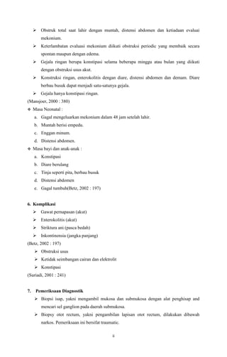 ii
 Obstruk total saat lahir dengan muntah, distensi abdomen dan ketiadaan evaluai
mekonium.
 Keterlambatan evaluasi mekonium diikuti obstruksi periodic yang membaik secara
spontan maupun dengan edema.
 Gejala ringan berupa konstipasi selama beberapa minggu atau bulan yang diikuti
dengan obstruksi usus akut.
 Konstruksi ringan, enterokolitis dengan diare, distensi abdomen dan demam. Diare
berbau busuk dapat menjadi satu-satunya gejala.
 Gejala hanya konstipasi ringan.
(Mansjoer, 2000 : 380)
 Masa Neonatal :
a. Gagal mengeluarkan mekonium dalam 48 jam setelah lahir.
b. Muntah berisi empedu.
c. Enggan minum.
d. Distensi abdomen.
 Masa bayi dan anak-anak :
a. Konstipasi
b. Diare berulang
c. Tinja seperti pita, berbau busuk
d. Distensi abdomen
e. Gagal tumbuh(Betz, 2002 : 197)
6. Komplikasi
 Gawat pernapasan (akut)
 Enterokolitis (akut)
 Striktura ani (pasca bedah)
 Inkontinensia (jangka panjang)
(Betz, 2002 : 197)
 Obstruksi usus
 Ketidak seimbangan cairan dan elektrolit
 Konstipasi
(Suriadi, 2001 : 241)
7. Pemeriksaan Diagnostik
 Biopsi isap, yakni mengambil mukosa dan submukosa dengan alat penghisap and
mencari sel ganglion pada daerah submukosa.
 Biopsy otot rectum, yakni pengambilan lapisan otot rectum, dilakukan dibawah
narkos. Pemeriksaan ini bersifat traumatic.
 
