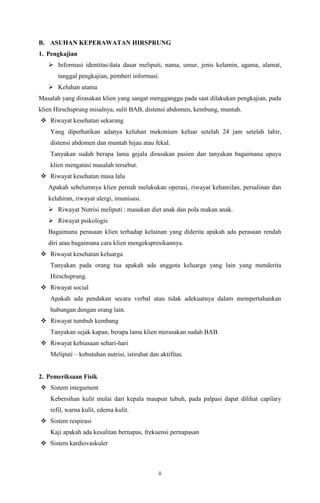 ii
B. ASUHAN KEPERAWATAN HIRSPRUNG
1. Pengkajian
 Informasi identitas/data dasar meliputi, nama, umur, jenis kelamin, agama, alamat,
tanggal pengkajian, pemberi informasi.
 Keluhan utama
Masalah yang dirasakan klien yang sangat mengganggu pada saat dilakukan pengkajian, pada
klien Hirschsprung misalnya, sulit BAB, distensi abdomen, kembung, muntah.
 Riwayat kesehatan sekarang
Yang diperhatikan adanya keluhan mekonium keluar setelah 24 jam setelah lahir,
distensi abdomen dan muntah hijau atau fekal.
Tanyakan sudah berapa lama gejala dirasakan pasien dan tanyakan bagaimana upaya
klien mengatasi masalah tersebut.
 Riwayat kesehatan masa lalu
Apakah sebelumnya klien pernah melakukan operasi, riwayat kehamilan, persalinan dan
kelahiran, riwayat alergi, imunisasi.
 Riwayat Nutrisi meliputi : masukan diet anak dan pola makan anak.
 Riwayat psikologis
Bagaimana perasaan klien terhadap kelainan yang diderita apakah ada perasaan rendah
diri atau bagaimana cara klien mengekspresikannya.
 Riwayat kesehatan keluarga
Tanyakan pada orang tua apakah ada anggota keluarga yang lain yang menderita
Hirschsprung.
 Riwayat social
Apakah ada pendakan secara verbal atau tidak adekuatnya dalam mempertahankan
hubungan dengan orang lain.
 Riwayat tumbuh kembang
Tanyakan sejak kapan, berapa lama klien merasakan sudah BAB.
 Riwayat kebiasaan sehari-hari
Meliputi – kebutuhan nutrisi, istirahat dan aktifitas.
2. Pemeriksaan Fisik
 Sistem integument
Kebersihan kulit mulai dari kepala maupun tubuh, pada palpasi dapat dilihat capilary
refil, warna kulit, edema kulit.
 Sistem respirasi
Kaji apakah ada kesulitan bernapas, frekuensi pernapasan
 Sistem kardiovaskuler
 