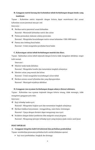 ii
B. Gangguan nutrisi kurang dari kebutuhan tubuh berhubungan dengan intake yang
inadekuat.
Tujuan : Kebutuhan nutrisi terpenuhi dengan kriteria dapat mentoleransi diet sesuai
kebutuhan secara parenteal atau per oral.
Intervensi :
 Berikan nutrisi parenteral sesuai kebutuhan.
Rasional : Memenuhi kebutuhan nutrisi dan cairan
 Pantau pemasukan makanan selama perawatan.
Rasional : Mengetahui keseimbangan nutrisi sesuai kebutuhan 1300-3400 kalori
 Pantau atau timbang berat badan.
Rasional : Untuk mengetahui perubahan berat badan
C. Kekurangan cairan tubuh berhubungan muntah dan diare.
Tujuan : Kebutuhan cairan tubuh terpenuhi dengan kriteria tidak mengalami dehidrasi, turgor
kulit normal.
Intervensi :
 Monitor tanda-tanda dehidrasi.
Rasional : Mengetahui kondisi dan menentukan langkah selanjutnya
 Monitor cairan yang masuk dan keluar.
Rasional : Untuk mengetahui keseimbangan cairan tubuh
 Berikan caiaran sesuai kebutuhan dan yang diprograrmkan.
Rasional : Mencegah terjadinya dehidrasi
D. Gangguan rasa nyaman berhubungan dengan adanya distensi abdomen.
Tujuan : Kebutuhan rasa nyaman terpenuhi dengan kriteria tenang, tidak menangis, tidak
mengalami gangguan pola tidur.
Intervensi :
 Kaji terhadap tanda nyeri.
Rasional : Mengetahui tingkat nyeri dan menentukan langkah selanjutnya
 Berikan tindakan kenyamanan : menggendong, suara halus, ketenangan.
Rasional : Upaya dengan distraksi dapat mengurangi rasa nyeri
 Kolaborsi dengan dokter pemberian obat analgesik sesuai program.
Rasional : Mengurangi persepsi terhadap nyeri yamg kerjanya pada sistem saraf pusat
POST OPERASI
A. Gangguan integritas kulit b/d kolostomi dan perbaikan pembedahan
Tujuan :memberikan perawatan perbaikan kulit setelah dilakukan operasi
 kaji insisi pembedahan, bengkak dan drainage.
 