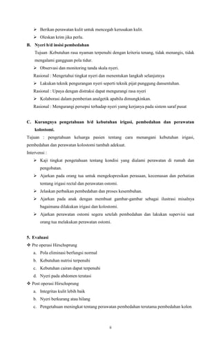 ii
 Berikan perawatan kulit untuk mencegah kerusakan kulit.
 Oleskan krim jika perlu.
B. Nyeri b/d insisi pembedahan
Tujuan :Kebutuhan rasa nyaman terpenuhi dengan kriteria tenang, tidak menangis, tidak
mengalami gangguan pola tidur.
 Observasi dan monitoring tanda skala nyeri.
Rasional : Mengetahui tingkat nyeri dan menentukan langkah selanjutnya
 Lakukan teknik pengurangan nyeri seperti teknik pijat punggung dansentuhan.
Rasional : Upaya dengan distraksi dapat mengurangi rasa nyeri
 Kolaborasi dalam pemberian analgetik apabila dimungkinkan.
Rasional : Mengurangi persepsi terhadap nyeri yamg kerjanya pada sistem saraf pusat
C. Kurangnya pengetahuan b/d kebutuhan irigasi, pembedahan dan perawatan
kolostomi.
Tujuan : pengetahuan keluarga pasien tentang cara menangani kebutuhan irigasi,
pembedahan dan perawatan kolostomi tambah adekuat.
Intervensi :
 Kaji tingkat pengetahuan tentang kondisi yang dialami perawatan di rumah dan
pengobatan.
 Ajarkan pada orang tua untuk mengekspresikan perasaan, kecemasan dan perhatian
tentang irigasi rectal dan perawatan ostomi.
 Jelaskan perbaikan pembedahan dan proses kesembuhan.
 Ajarkan pada anak dengan membuat gambar-gambar sebagai ilustrasi misalnya
bagaimana dilakukan irigasi dan kolostomi.
 Ajarkan perawatan ostomi segera setelah pembedahan dan lakukan supervisi saat
orang tua melakukan perawatan ostomi.
5. Evaluasi
 Pre operasi Hirschsprung
a. Pola eliminasi berfungsi normal
b. Kebutuhan nutrisi terpenuhi
c. Kebutuhan cairan dapat terpenuhi
d. Nyeri pada abdomen teratasi
 Post operasi Hirschsprung
a. Integritas kulit lebih baik
b. Nyeri berkurang atau hilang
c. Pengetahuan meningkat tentang perawatan pembedahan terutama pembedahan kolon
 