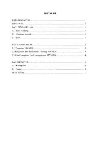 DAFTAR ISI
KATA PENGANTAR……………………………............................................………….. i
DAFTAR ISI……………………………………............................................…………..... ii
BAB I PENDAHULUAN…………………………………..............................................…1
A. Latar belakang………………………………………...............................................… 1
B. Rumusan masalah…………………………………......................................................1
C. Tujuan…………………………..............………............................................................ 1
BAB II PEMBAHASAN……………………………………….......................................…2
2.1 Pengertian HIV/AIDS…………………………….............................................… 2
2.2 Penyebaran Dan Tanda-tanda Terserang HIV/AIDS…………………………........… 3
2.3 Cara Pencegahan Dan Penanggulangan HIV/AIDS……………………………......… 4
BAB III PENUTUP…………………………………............................................………. 6
A. Kesimpulan………………………………………...............................................…… 6
B. Saran……………………………………………….............................................….... 6
Daftar Pustaka……………………………………….................................................….... 7
 