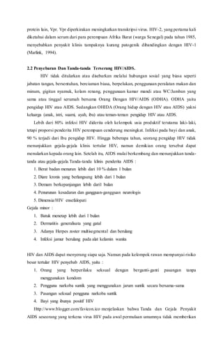 protein lain, Vpr. Vpr diperkirakan meningkatkan transkripsi virus. HIV-2, yang pertama kali
diketahui dalam serum dari para perempuan Afrika Barat (warga Senegal) pada tahun 1985,
menyebabkan penyakit klinis tampaknya kurang patogenik dibandingkan dengan HIV-1
(Marlink, 1994).
2.2 Penyebaran Dan Tanda-tanda Terserang HIV/AIDS.
HIV tidak ditularkan atau disebarkan melalui hubungan sosial yang biasa seperti
jabatan tangan, bersentuhan, berciuman biasa, berpelukan, penggunaan peralatan makan dan
minum, gigitan nyamuk, kolam renang, penggunaan kamar mandi atau WC/Jamban yang
sama atau tinggal serumah bersama Orang Dengan HIV/AIDS (ODHA). ODHA yaitu
pengidap HIV atau AIDS. Sedangkan OHIDA (Orang hidup dengan HIV atau AIDS) yakni
keluarga (anak, istri, suami, ayah, ibu) atau teman-teman pengidap HIV atau AIDS.
Lebih dari 80% infeksi HIV diderita oleh kelompok usia produktif terutama laki-laki,
tetapi proporsi penderita HIV perempuan cenderung meningkat. Infeksi pada bayi dan anak,
90 % terjadi dari Ibu pengidap HIV. Hingga beberapa tahun, seorang pengidap HIV tidak
menunjukkan gejala-gejala klinis tertular HIV, namun demikian orang tersebut dapat
menularkan kepada orang lain. Setelah itu, AIDS mulai berkembang dan menunjukkan tanda-
tanda atau gejala-gejala.Tanda-tanda klinis penderita AIDS :
1. Berat badan menurun lebih dari 10 % dalam 1 bulan
2. Diare kronis yang berlangsung lebih dari 1 bulan
3. Demam berkepanjangan lebih dari1 bulan
4. Penurunan kesadaran dan gangguan-gangguan neurologis
5. Dimensia/HIV ensefalopati
Gejala minor :
1. Batuk menetap lebih dari 1 bulan
2. Dermatitis generalisata yang gatal
3. Adanya Herpes zoster multisegmental dan berulang
4. Infeksi jamur berulang pada alat kelamin wanita
HIV dan AIDS dapat menyerang siapa saja. Namun pada kelompok rawan mempunyai risiko
besar tertular HIV penyebab AIDS, yaitu :
1. Orang yang berperilaku seksual dengan berganti-ganti pasangan tanpa
menggunakan kondom
2. Pengguna narkoba suntik yang menggunakan jarum suntik secara bersama-sama
3. Pasangan seksual pengguna narkoba suntik
4. Bayi yang ibunya positif HIV
Http://www.blogger.com/favicon.ico menjelaskan bahwa Tanda dan Gejala Penyakit
AIDS seseorang yang terkena virus HIV pada awal permulaan umumnya tidak memberikan
 