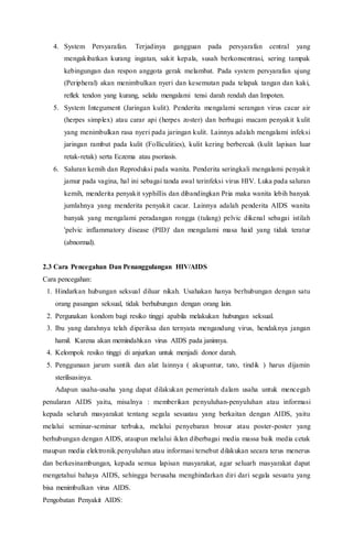4. System Persyarafan. Terjadinya gangguan pada persyarafan central yang
mengakibatkan kurang ingatan, sakit kepala, susah berkonsentrasi, sering tampak
kebingungan dan respon anggota gerak melambat. Pada system persyarafan ujung
(Peripheral) akan menimbulkan nyeri dan kesemutan pada telapak tangan dan kaki,
reflek tendon yang kurang, selalu mengalami tensi darah rendah dan Impoten.
5. System Integument (Jaringan kulit). Penderita mengalami serangan virus cacar air
(herpes simplex) atau carar api (herpes zoster) dan berbagai macam penyakit kulit
yang menimbulkan rasa nyeri pada jaringan kulit. Lainnya adalah mengalami infeksi
jaringan rambut pada kulit (Folliculities), kulit kering berbercak (kulit lapisan luar
retak-retak) serta Eczema atau psoriasis.
6. Saluran kemih dan Reproduksi pada wanita. Penderita seringkali mengalami penyakit
jamur pada vagina, hal ini sebagai tanda awal terinfeksi virus HIV. Luka pada saluran
kemih, menderita penyakit syphillis dan dibandingkan Pria maka wanita lebih banyak
jumlahnya yang menderita penyakit cacar. Lainnya adalah penderita AIDS wanita
banyak yang mengalami peradangan rongga (tulang) pelvic dikenal sebagai istilah
'pelvic inflammatory disease (PID)' dan mengalami masa haid yang tidak teratur
(abnormal).
2.3 Cara Pencegahan Dan Penanggulangan HIV/AIDS
Cara pencegahan:
1. Hindarkan hubungan seksual diluar nikah. Usahakan hanya berhubungan dengan satu
orang pasangan seksual, tidak berhubungan dengan orang lain.
2. Pergunakan kondom bagi resiko tinggi apabila melakukan hubungan seksual.
3. Ibu yang darahnya telah diperiksa dan ternyata mengandung virus, hendaknya jangan
hamil. Karena akan memindahkan virus AIDS pada janinnya.
4. Kelompok resiko tinggi di anjurkan untuk menjadi donor darah.
5. Penggunaan jarum suntik dan alat lainnya ( akupuntur, tato, tindik ) harus dijamin
sterilisasinya.
Adapun usaha-usaha yang dapat dilakukan pemerintah dalam usaha untuk mencegah
penularan AIDS yaitu, misalnya : memberikan penyuluhan-penyuluhan atau informasi
kepada seluruh masyarakat tentang segala sesuatau yang berkaitan dengan AIDS, yaitu
melalui seminar-seminar terbuka, melalui penyebaran brosur atau poster-poster yang
berhubungan dengan AIDS, ataupun melalui iklan diberbagai media massa baik media cetak
maupun media elektronik.penyuluhan atau informasi tersebut dilakukan secara terus menerus
dan berkesinambungan, kepada semua lapisan masyarakat, agar seluarh masyarakat dapat
mengetahui bahaya AIDS, sehingga berusaha menghindarkan diri dari segala sesuatu yang
bisa menimbulkan virus AIDS.
Pengobatan Penyakit AIDS:
 