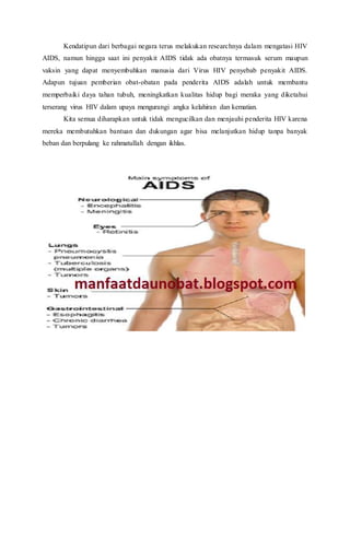 Kendatipun dari berbagai negara terus melakukan researchnya dalam mengatasi HIV
AIDS, namun hingga saat ini penyakit AIDS tidak ada obatnya termasuk serum maupun
vaksin yang dapat menyembuhkan manusia dari Virus HIV penyebab penyakit AIDS.
Adapun tujuan pemberian obat-obatan pada penderita AIDS adalah untuk membantu
memperbaiki daya tahan tubuh, meningkatkan kualitas hidup bagi meraka yang diketahui
terserang virus HIV dalam upaya mengurangi angka kelahiran dan kematian.
Kita semua diharapkan untuk tidak mengucilkan dan menjauhi penderita HIV karena
mereka membutuhkan bantuan dan dukungan agar bisa melanjutkan hidup tanpa banyak
beban dan berpulang ke rahmatullah dengan ikhlas.
 