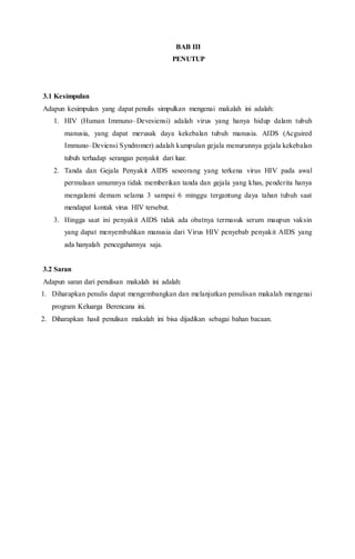 BAB III
PENUTUP
3.1 Kesimpulan
Adapun kesimpulan yang dapat penulis simpulkan mengenai makalah ini adalah:
1. HIV (Human Immuno–Devesiensi) adalah virus yang hanya hidup dalam tubuh
manusia, yang dapat merusak daya kekebalan tubuh manusia. AIDS (Acguired
Immuno–Deviensi Syndromer) adalah kumpulan gejala menurunnya gejala kekebalan
tubuh terhadap serangan penyakit dari luar.
2. Tanda dan Gejala Penyakit AIDS seseorang yang terkena virus HIV pada awal
permulaan umumnya tidak memberikan tanda dan gejala yang khas, penderita hanya
mengalami demam selama 3 sampai 6 minggu tergantung daya tahan tubuh saat
mendapat kontak virus HIV tersebut.
3. Hingga saat ini penyakit AIDS tidak ada obatnya termasuk serum maupun vaksin
yang dapat menyembuhkan manusia dari Virus HIV penyebab penyakit AIDS yang
ada hanyalah pencegahannya saja.
3.2 Saran
Adapun saran dari penulisan makalah ini adalah:
1. Diharapkan penulis dapat mengembangkan dan melanjutkan penulisan makalah mengenai
program Keluarga Berencana ini.
2. Diharapkan hasil penulisan makalah ini bisa dijadikan sebagai bahan bacaan.
 