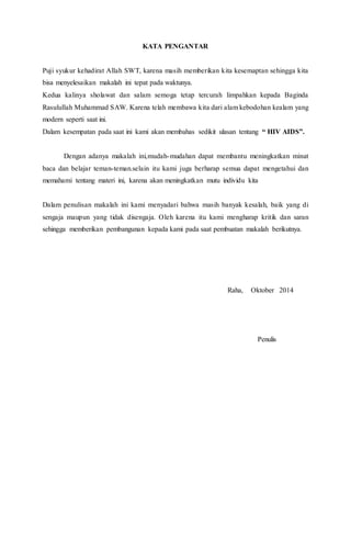 KATA PENGANTAR
Puji syukur kehadirat Allah SWT, karena masih memberikan kita kesemaptan sehingga kita
bisa menyelesaikan makalah ini tepat pada waktunya.
Kedua kalinya sholawat dan salam semoga tetap tercurah limpahkan kepada Baginda
Rasulullah Muhammad SAW. Karena telah membawa kita dari alam kebodohan kealam yang
modern seperti saat ini.
Dalam kesempatan pada saat ini kami akan membahas sedikit ulasan tentang “ HIV AIDS”.
Dengan adanya makalah ini,mudah-mudahan dapat membantu meningkatkan minat
baca dan belajar teman-teman.selain itu kami juga berharap semua dapat mengetahui dan
memahami tentang materi ini, karena akan meningkatkan mutu individu kita
Dalam penulisan makalah ini kami menyadari bahwa masih banyak kesalah, baik yang di
sengaja maupun yang tidak disengaja. Oleh karena itu kami mengharap kritik dan saran
sehingga memberikan pembangunan kepada kami pada saat pembuatan makalah berikutnya.
Raha, Oktober 2014
Penulis
 