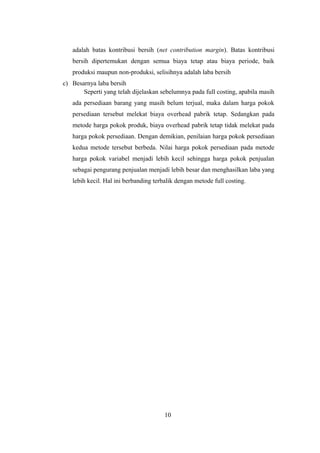 adalah batas kontribusi bersih (net contribution margin). Batas kontribusi 
bersih dipertemukan dengan semua biaya tetap atau biaya periode, baik 
produksi maupun non-produksi, selisihnya adalah laba bersih 
c) Besarnya laba bersih 
Seperti yang telah dijelaskan sebelumnya pada full costing, apabila masih 
ada persediaan barang yang masih belum terjual, maka dalam harga pokok 
persediaan tersebut melekat biaya overhead pabrik tetap. Sedangkan pada 
metode harga pokok produk, biaya overhead pabrik tetap tidak melekat pada 
harga pokok persediaan. Dengan demikian, penilaian harga pokok persediaan 
kedua metode tersebut berbeda. Nilai harga pokok persediaan pada metode 
harga pokok variabel menjadi lebih kecil sehingga harga pokok penjualan 
sebagai pengurang penjualan menjadi lebih besar dan menghasilkan laba yang 
lebih kecil. Hal ini berbanding terbalik dengan metode full costing. 
10 
 