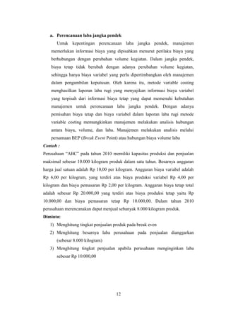 a. Perencanaan laba jangka pendek 
Untuk kepentingan perencanaan laba jangka pendek, manajemen 
memerlukan informasi biaya yang dipisahkan menurut perilaku biaya yang 
berhubungan dengan perubahan volume kegiatan. Dalam jangka pendek, 
biaya tetap tidak berubah dengan adanya perubahan volume kegiatan, 
sehingga hanya biaya variabel yang perlu dipertimbangkan oleh manajemen 
dalam pengambilan keputusan. Oleh karena itu, metode variable costing 
menghasilkan laporan laba rugi yang menyajikan informasi biaya variabel 
yang terpisah dari informasi biaya tetap yang dapat memenuhi kebutuhan 
manajemen untuk perencanaan laba jangka pendek. Dengan adanya 
pemisahan biaya tetap dan biaya variabel dalam laporan laba rugi metode 
variable costing memungkinkan manajemen melakukan analisis hubungan 
antara biaya, volume, dan laba. Manajemen melakukan analisis melalui 
persamaan BEP (Break Event Point) atau hubungan biaya volume laba 
Contoh : 
Perusahaan “ABC” pada tahun 2010 memiliki kapasitas produksi dan penjualan 
maksimal sebesar 10.000 kilogram produk dalam satu tahun. Besarnya anggaran 
harga jual satuan adalah Rp 10,00 per kilogram. Anggaran biaya variabel adalah 
Rp 6,00 per kilogram, yang terdiri atas biaya produksi variabel Rp 4,00 per 
kilogram dan biaya pemasaran Rp 2,00 per kilogram. Anggaran biaya tetap total 
adalah sebesar Rp 20.000,00 yang terdiri atas biaya produksi tetap yaitu Rp 
10.000,00 dan biaya pemasaran tetap Rp 10.000,00. Dalam tahun 2010 
perusahaan merencanakan dapat menjual sebanyak 8.000 kilogram produk. 
Diminta: 
1) Menghitung tingkat penjualan produk pada break even 
2) Menghitung besarnya laba perusahaan pada penjualan dianggarkan 
(sebesar 8.000 kilogram) 
3) Menghitung tingkat penjualan apabila perusahaan menginginkan laba 
sebesar Rp 10.000,00 
12 
 