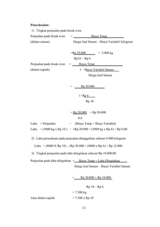 Penyelesaian: 
1) Tingkat penjualan pada break even 
Penjualan pada break even = Biaya Tetap 
(dalam satuan) Harga Jual Satuan – Biaya Variabel/ kilogram 
=Rp 20.000 = 5.000 kg 
Rp10 − Rp 6 
Penjualan pada break even = Biaya Tetap 
(dalam rupiah) 1 −Biaya Variabel Satuan 
Harga Jual Satuan 
= Rp 20.000 
1−Rp 6 
Rp 10 
= Rp 20.000 = Rp 50.000 
0,4 
Laba = Penjualan − (Biaya Tetap + Biaya Variabel) 
Laba = (5000 kg x Rp 10 ) − (Rp 20.000 + (5000 kg x Rp 6) = Rp 0,00 
2) Laba perusahaan pada penjualan dianggarkan sebesar 8.000 kilogram 
Laba = (8000 X Rp 10) – (Rp 20.000 + (8000 x Rp 6) = Rp 12.000 
3) Tingkat penjualan pada laba diinginkan sebesar Rp 10.000,00 
Penjualan pada laba diinginkan = Biaya Tetap + Laba Diinginkan 
Harga Jual Satuan – Biaya Variabel Satuan 
= Rp 20.000 + Rp 10.000 
Rp 10 – Rp 6 
= 7.500 kg 
Atau dalam rupiah = 7.500 x Rp 10 
13 
 