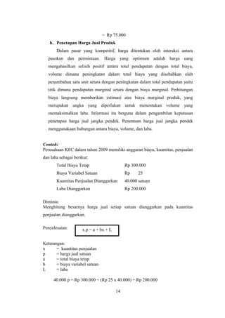 = Rp 75.000 
b. Penetapan Harga Jual Produk 
Dalam pasar yang kompetitif, harga ditentukan oleh interaksi antara 
pasokan dan permintaan. Harga yang optimum adalah harga uang 
mengahasilkan selisih positif antara total pendapatan dengan total biaya, 
volume dimana peningkatan dalam total biaya yang disebabkan oleh 
penambahan satu unit setara dengan peningkatan dalam total pendapatan yaitu 
titik dimana pendapatan marginal setara dengan biaya marginal. Perhitungan 
biaya langsung memberikan estimasi atas biaya marginal produk, yang 
merupakan angka yang diperlukan untuk menentukan volume yang 
memaksimalkan laba. Informasi itu berguna dalam pengambilan keputusan 
penetapan harga jual jangka pendek. Penentuan harga jual jangka pendek 
menggunakaan hubungan antara biaya, volume, dan laba. 
Contoh: 
Perusahaan KFC dalam tahun 2009 memiliki anggaran biaya, kuantitas, penjualan 
dan laba sebagai berikut: 
Total Biaya Tetap Rp 300.000 
Biaya Variabel Satuan Rp 25 
Kuantitas Penjualan Dianggarkan 40.000 satuan 
Laba Dianggarkan Rp 200.000 
Diminta: 
Menghitung besarnya harga jual setiap satuan dianggarkan pada kuantitas 
penjualan dianggarkan. 
Penyelesaian: 
Keterangan: 
x = kuantitas penjualan 
p = harga jual satuan 
a = total biaya tetap 
b = biaya variabel satuan 
L = laba 
40.000 p = Rp 300.000 + (Rp 25 x 40.000) + Rp 200.000 
14 
x.p = a + bx + L 
 