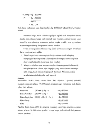 40.000 p = Rp 1.500.000 
P = Rp 1.500.000 
40.000 
= Rp 37,50 
Jadi, harga jual satuan agar diperoleh laba Rp 200.000,00 adalah Rp 37,50 setiap 
satuan. 
Penentuan harga pokok variabel dapat pula dipakai oleh manajemen dalam 
rangka menentukan harga jual minimal atas pesanan-pesanan khusus yang 
mungkin akan diterima perusahaan dalam jangka pendek, agar perusahaan 
tidak memperoleh rugi dari pesanan khusus tersebut. 
Syarat-syarat pesanan khusus yang dapat diputuskan dengan penentuan 
harga pokok variabel adalah: 
1. Kapasitas produksi maupun penjualan perusahaan masih ada yang 
menganggur (belum penuh), karena apabila melampaui kapasitas penuh 
akan berakibat jumlah biaya tetap akan berubah. 
2. Adanya pemisahan pasar antara penjualan biasa dengan penjualan untuk 
melayani pesanan khusus, agar harga jual yang biasa di mana umumnya 
lebih tinggi, tidak menjadi terpengaruh ikut turun. Misalnya produk 
tersebut akan dipakai sendiri oleh pembeli. 
Contoh: 
Perusahaan “PERTAMINI” dalam tahun 2001 memiliki kapasitas produksi 
maupun penjualan sebesar 100.000 satuan Anggaran rugi – laba mula-mula dalam 
tahun 2001 adalah : 
Penjualan ( 80.000 @ Rp 10) = Rp 800.000 
Biaya Variabel ( 80.000 @ Rp 6) = Rp 480.000 
Biaya Kontribusi 80.000 x (Rp 10 - Rp 6) = Rp 320.000 
Biaya Tetap = Rp 120.000 
Laba = Rp 200.000 
Apabila dalam tahun 2001 di samping penjualan yang biasa diterima pesanan 
khusus sebesar 20.000 satuan produk, berapa harga jual minimal dari pesanan 
khusus tersebut ? 
15 
 