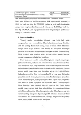 Jumlah biaya apabila membeli 
Selisih menguntungkan apabila suku cadang 
diproduksi sendiri 
Rp 38 Rp 190.000 
Rp 3 Rp 15.000 
Dari perbandingan biaya tersebut di atas dapat ditarik kesimpulan bahwa: 
Biaya yang dihindarkan apabila perusahaan tidak memproduksi besarnya Rp 
35,00 per buah atau total Rp 175.000,00, jumlahnya lebih kecil dibandingkan 
dengan biaya yang timbul apabila membeli yaitu sebesar Rp 38,00 per buah atau 
total Rp 190.000,00. Jadi bagi perusahaan lebih menguntungkan apabila suku 
cadang “A” diproduksi sendiri 
d. Pengendalian Biaya 
Variabel costing menyediakan informasi yang lebih baik untuk 
mengendalikan biaya overhead tetap dibandingkan informasi yang dihasilkan 
oleh full costing. Dalam full costing, biaya overhead pabrik dibebankan 
sebagai unsur biaya produksi. Oleh karena itu manajemen kehilangan 
perhatian terhadap biaya overhead tetap. Sedangkan didalam variabel costing, 
biaya overhead tetap disajikan secara terpisah dalam laporan laba-rugi 
sebagai pengurangan terhadap laba kontribusi. 
Biaya tetap dalam variable costing dikelompokkan menjadi dua golongan 
yaitu discretionary fixed cost dan committed fixed cost. Discretionary fixed 
cost merupakan biaya yang berperilaku tetap karena kebijakan manajemen. 
Dalam jangka pendek biaya ini dapat dikendalikan oleh manajemen. Sebagai 
contoh adalah biaya iklan yang ditetapkan sebesar Rp 3.000.000/bulan. 
Sedangkan committed fixed cost merupakan biaya yang tetap dikeluarkan 
yang tidak dapat dikurangi guna mempertahankan kemampuan perusahaan 
dalam memenuhi tujuan jangka panjang perusahaan seperti biaya yang timbul 
dari pemilikan pabrik, equipment dan organisasi pokok. Contohnyaseperti 
biaya depresiasi, sewa, asuransi, dan gaji karyawan inti. Dalam jangka 
pendek biaya tersebut tidak dapat dikendalikan oleh manajemen.Dengan 
dipisahkannya biaya tetap dalam kelompok tersendiri dalam laporan rugi-laba 
variable costing, manajemen dapat memperoleh informasi directionary fixed 
costs terpisah dari commited fixed costs, sehingga pengendalian biaya tetap 
dalam jangka pendek dilakukan oleh manajemen. 
19 
 