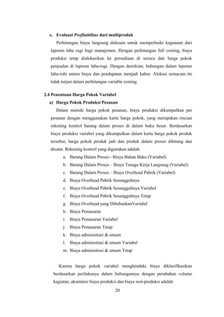 e. Evaluasi Profitabilitas dari multiproduk 
Perhitungan biaya langsung didesain untuk memperbaiki kegunaan dari 
laporan laba rugi bagi manajemen. Dengan perhitungan full costing, biaya 
produksi tetap dialokasikan ke persediaan di neraca dan harga pokok 
penjualan di laporan laba-rugi. Dengan demikian, hubungan dalam laporan 
laba-ruhi antara biaya dan pendapatan menjadi kabur. Alokasi semacam itu 
tidak terjasi dalam perhitungan variable costing. 
2.4 Penentuan Harga Pokok Variabel 
a) Harga Pokok Produksi Pesanan 
Dalam metode harga pokok pesanan, biaya produksi dikumpulkan per 
pesanan dengan menggunakan kartu harga pokok, yang merupakan rincian 
rekening kontrol barang dalam proses di dalam buku besar. Berdasarkan 
biaya produksi variabel yang dikumpulkan dalam kartu harga pokok produk 
tersebut, harga pokok produk jadi dan produk dalam proses dihitung dan 
dicatat. Rekening kontrol yang digunakan adalah: 
a. Barang Dalam Proses - Biaya Bahan Baku (Variabel) 
b. Barang Dalam Proses – Biaya Tenaga Kerja Langsung (Variabel) 
c. Barang Dalam Proses – Biaya Overhead Pabrik (Variabel) 
d. Biaya Overhead Pabrik Sesungguhnya 
e. Biaya Overhead Pabrik Sesungguhnya Variabel 
f. Biaya Overhead Pabrik Sesungguhnya Tetap 
g. Biaya Overhead yang DibebankanVariabel 
h. Biaya Pemasaran 
i. Biaya Pemasaran Variabel 
j. Biaya Pemasaran Tetap 
k. Biaya administrasi & umum 
l. Biaya administrasi & umum Variabel 
m. Biaya administrasi & umum Tetap 
Karena harga pokok variabel menghendaki biaya diklasifikasikan 
berdasarkan perilakunya dalam hubungannya dengan perubahan volume 
kegiatan, akuntansi biaya produksi dan biaya non-produksi adalah: 
20 
 