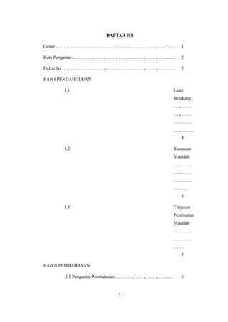 DAFTAR ISI 
Cover …………………………………………………………………… 1 
Kata Pengantar …………………………………………………………. 2 
Daftar Isi ……………………………………………………………….. 2 
BAB I PENDAHULUAN 
1.1 Latar 
Belakang 
………… 
………… 
………… 
…………. 
4 
1.2 Rumusan 
Masalah 
………… 
………… 
………… 
……… 
5 
1.3 Tinjauan 
Pembuatan 
Masalah 
………… 
………… 
……. 
5 
BAB II PEMBAHASAN 
2.1 Pengantar Pembahasan ……………………………...... 6 
3 
 
