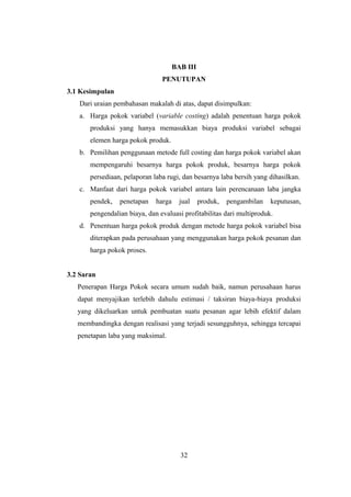 BAB III 
PENUTUPAN 
3.1 Kesimpulan 
Dari uraian pembahasan makalah di atas, dapat disimpulkan: 
a. Harga pokok variabel (variable costing) adalah penentuan harga pokok 
produksi yang hanya memasukkan biaya produksi variabel sebagai 
elemen harga pokok produk. 
b. Pemilihan penggunaan metode full costing dan harga pokok variabel akan 
mempengaruhi besarnya harga pokok produk, besarnya harga pokok 
persediaan, pelaporan laba rugi, dan besarnya laba bersih yang dihasilkan. 
c. Manfaat dari harga pokok variabel antara lain perencanaan laba jangka 
pendek, penetapan harga jual produk, pengambilan keputusan, 
pengendalian biaya, dan evaluasi profitabilitas dari multiproduk. 
d. Penentuan harga pokok produk dengan metode harga pokok variabel bisa 
diterapkan pada perusahaan yang menggunakan harga pokok pesanan dan 
harga pokok proses. 
3.2 Saran 
Penerapan Harga Pokok secara umum sudah baik, namun perusahaan harus 
dapat menyajikan terlebih dahulu estimasi / taksiran biaya-biaya produksi 
yang dikeluarkan untuk pembuatan suatu pesanan agar lebih efektif dalam 
membandingka dengan realisasi yang terjadi sesungguhnya, sehingga tercapai 
penetapan laba yang maksimal. 
32 
 
