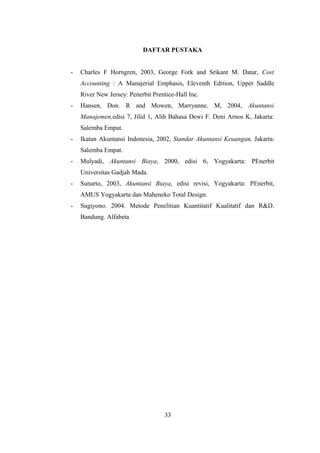DAFTAR PUSTAKA 
- Charles F Horngren, 2003, George Fork and Srikant M. Datar, Cost 
Accounting : A Manajerial Emphasis, Eleventh Edition, Upper Saddle 
River New Jersey: Penerbit Prentice-Hall Inc. 
- Hansen, Don. R and Mowen, Marryanne. M, 2004, Akuntansi 
Manajemen,edisi 7, Jilid 1, Alih Bahasa Dewi F. Deni Arnos K, Jakarta: 
Salemba Empat. 
- Ikatan Akuntansi Indonesia, 2002, Standar Akuntansi Keuangan, Jakarta: 
Salemba Empat. 
- Mulyadi, Akuntansi Biaya, 2000, edisi 6, Yogyakarta: PEnerbit 
Universitas Gadjah Mada. 
- Sunarto, 2003, Akuntansi Biaya, edisi revisi, Yogyakarta: PEnerbit, 
AMUS Yogyakarta dan Maheneko Total Design. 
- Sugiyono. 2004. Metode Penelitian Kuantitatif Kualitatif dan R&D. 
Bandung. Alfabeta 
33 
