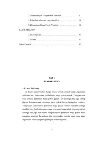 2.2 Perbandingan Harga Pokok Variabel………………….. 6 
2.3 Manfaat Informasi yang dihasilkan …………………… 10 
2.4 Penentuan Harga Pokok Variabel……………………… 19 
BAB III PENUTUP 
3.1 Kesimpulan ……………………………………………. 31 
3.2 Saran …………………………………………………… 31 
Daftar Pustaka …………………………………………………………. 32 
BAB I 
PENDAHULUAN 
1.1 Latar Belakang 
Di dalam membebankan harga pokok kepada produk dapat digunakan 
salah satu dari dua metode pembebanan harga pokok produk. Yang pertama 
yaitu metode penentuan harga pokok penuh (full costing) atau juga sering 
disebut dengan metode penentuan harga pokok diserap (absorption costing). 
Yang kedua yaitu metode penentuan harga pokok variabel (variable costing) 
atau bisa juga disebut dengan metode penentuan harga pokok langsung (direct 
costing) atau juga bisa disebut dengan metode penentuan harga pokok batas 
(marginal costing). Perusahaan bisa menentukan metode mana yang akan 
digunakan, sesuai dengan kepentingan dari manajemen. 
4 
 