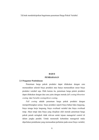 3)Untuk mendeskripsikan bagaimana penentuan Harga Pokok Variabel. 
BAB II 
PEMBAHASAN 
2.1 Pengantar Pembahasan 
Penentuan harga pokok produksi dapat dilakukan dengan cara 
memasukkan seluruh biaya produksi atau hanya memasukkan unsur biaya 
produksi variabel saja. Oleh karena itu, penentuan harga pokok produksi 
dapat dilakukan dengan dua cara yaitu dengan metode full costing/Absortion 
costing dan Variable costing/direct costing. 
Full costing adalah penentuan harga pokok produksi dengan 
memperhitungkan semua biaya produksi seperti biaya bahan baku langsung, 
biaya tenaga kerja langsung, biaya overhead variabel dan biaya overhead 
tetap. Akan tetapi data biaya yang disajikan oleh metode penentuan harga 
pokok penuh seringkali tidak relevan untuk tujuan managerial control di 
dalam jangka pendek. Untuk memenuhi kebutuhan managerial maka 
diperlukan pendekatan yang memusatkan perhatian pada unsur biaya variabel, 
6 
 