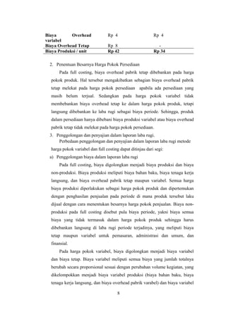 Biaya Overhead 
variabel 
Rp 4 Rp 4 
Biaya Overhead Tetap Rp 8 - 
Biaya Produksi / unit Rp 42 Rp 34 
2. Penentuan Besarnya Harga Pokok Persediaan 
Pada full costing, biaya overhead pabrik tetap dibebankan pada harga 
pokok produk. Hal tersebut mengakibatkan sebagian biaya overhead pabrik 
tetap melekat pada harga pokok persediaan apabila ada persediaan yang 
masih belum terjual. Sedangkan pada harga pokok variabel tidak 
membebankan biaya overhead tetap ke dalam harga pokok produk, tetapi 
langsung dibebankan ke laba rugi sebagai biaya periode. Sehingga, produk 
dalam persediaan hanya dibebani biaya produksi variabel atau biaya overhead 
pabrik tetap tidak melekat pada harga pokok persediaan. 
3. Penggolongan dan penyajian dalam laporan laba rugi. 
Perbedaan penggolongan dan penyajian dalam laporan laba rugi metode 
harga pokok variabel dan full costing dapat ditinjau dari segi: 
a) Penggolongan biaya dalam laporan laba rugi 
Pada full costing, biaya digolongkan menjadi biaya produksi dan biaya 
non-produksi. Biaya produksi meliputi biaya bahan baku, biaya tenaga kerja 
langsung, dan biaya overhead pabrik tetap maupun variabel. Semua harga 
biaya produksi diperlakukan sebagai harga pokok produk dan dipertemukan 
dengan penghasilan penjualan pada periode di mana produk tersebut laku 
dijual dengan cara menentukan besarnya harga pokok penjualan. Biaya non-produksi 
pada full costing disebut pula biaya periode, yakni biaya semua 
biaya yang tidak termasuk dalam harga pokok produk sehingga harus 
dibebankan langsung di laba rugi periode terjadinya, yang meliputi biaya 
tetap maupun variabel untuk pemasaran, administrasi dan umum, dan 
finansial. 
Pada harga pokok variabel, biaya digolongkan menjadi biaya variabel 
dan biaya tetap. Biaya variabel meliputi semua biaya yang jumlah totalnya 
berubah secara proporsional sesuai dengan perubahan volume kegiatan, yang 
dikelompokkan menjadi biaya variabel produksi (biaya bahan baku, biaya 
tenaga kerja langsung, dan biaya overhead pabrik varabel) dan biaya variabel 
8 
 