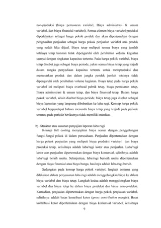 non-produksi (biaya pemasaran variabel, Biaya administrasi & umum 
variabel, dan biaya financial variabel). Semua elemen biaya variabel produksi 
diperlakukan sebagai harga pokok produk dan akan dipertemukan dengan 
penghasilan penjualan sebagai harga pokok penjualan variabel atas produk 
yang sudah laku dijual. Biaya tetap meliputi semua biaya yang jumlah 
totalnya tetap konstan tidak dipengaruhi oleh perubahan volume kegiatan 
sampai dengan tingkatan kapasitas tertentu. Pada harga pokok variabel, biaya 
tetap disebut juga sebagai biaya periode, yakni semua biaya tetap yang terjadi 
dalam rangka penyediaan kapasitas tertentu untuk memproduksi dan 
memasarkan produk dan dalam jangka pendek jumlah totalnya tidak 
dipengaruhi oleh perubahan volume kegiatan. Biaya tetap pada harga pokok 
variabel ini meliputi biaya overhead pabrik tetap, biaya pemasaran tetap, 
Biaya administrasi & umum tetap, dan biaya finansial tetap. Dalam harga 
pokok variabel, selain disebut biaya periode, biaya tetap juga disebut sebagai 
biaya kapasitas yang langsung dibebankan ke laba rugi. Konsep harga pokok 
variabel berpendapat bahwa menunda biaya tetap yang terjadi pada periode 
tertentu pada periode berikutnya tidak memiliki manfaat. 
b) Struktur atau susunan penyajian laporan laba rugi 
Konsep full costing menyajikan biaya sesuai dengan penggolongan 
fungsi-fungsi pokok di dalam perusahaan. Penjualan dipertemukan dengan 
harga pokok penjualan yang meliputi biaya produksi variabel dan biaya 
produksi tetap, selisihnya adalah laba/rugi kotor atas penjualan. Laba/rugi 
kotor atas penjualan dipertemukan dengan biaya komersial, selisihnya adalah 
laba/rugi bersih usaha. Selanjutnya, laba/rugi berseih usaha dipertemukan 
dengan biaya finansial atau biaya bunga, hasilnya adalah laba/rugi bersih. 
Sedangkan pada konsep harga pokok variabel, langkah pertama yang 
dilakukan dalam penyusunan laba rugi adalah menggolongkan biaya ke dalam 
biaya variabel dan biaya tetap. Langkah kedua adalah menggolongkan biaya 
variabel dan biaya tetap ke dalam biaya produksi dan biaya non-produksi. 
Kemudian, penjualan dipertemukan dengan harga pokok penjualan variabel, 
selisihnya adalah batas kontribusi kotor (gross contribution margin). Batas 
kontribusi kotor dipertemukan dengan biaya komersial variabel, selisihnya 
9 
 
