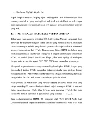 Databases: MySQL, Oracle, dsb
Aspek tampilan menjadi sisi yang agak “terpinggirkan” oleh web developer. Pada
umumnya setelah scripting dari aplikasi web telah selesai dibuat, web developer
akan menyerahkan pekerjaannya kepada web designer untuk menciptakan tampilan
yang baik.
1.6. HTML 5 MENJADI SOLUSI PARA WEB DEVELOPMENT
Tidak lepas yang namanya script/tag HTML (Hypertext Markup Language). Bagi
para web development mungkin sudah familiar yang namanya HTML ini karena
untuk membangun website yang dinamis para web development harus memahami
konsep- konsep dasar dari HTML. Banyak orang bilang HTML itu bahasa yang
mudah sederhana dan struktur dan sering pula di anggap remeh karena kemampuan
HTML itu sendiri, jauh di bawah Java Script (client side) apalagi di bantingkan
dengan script server side seperti PHP, ASP, ASPX, dan bahasa lain sebagainya.
Mengabaikan pemahaman tentang membanding-bandingkan HTML dengan yang
lain, perlu di ketahui HTML merupakan dokument standar yang di akses dengan
menggunakan HTTP (Hypertext Tranfer Protocol) sebagai protokol yang berfungsi
mengirimkan data dari web server ke web broser pada sisi klient.
Awal pertama di perkenalkan yang namanya HTML ini sekita tahun 1991 yang
hanya mencakup 22 elemen dan kemudian di lanjutkan dengan HTML +, maka di
dalam perkembangan HTML tidak di kenal yang namanya HTML1. Dan pada
tahun 1995 barulah kemudian di perkenalkan yang namanya HTML 2.0.
Pada perkembangannya HTML 2.0 kemudian oleh W3C (Word Wide Web
Consortium) sebuah organisasi menentukan standar internasional word Wide Web

 