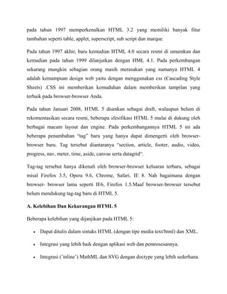 pada tahun 1997 memperkenalkan HTML 3.2 yang memiliki banyak fitur
tambahan seperti table, applet, superscript, sub script dan marque.
Pada tahun 1997 akhir, baru kemudian HTML 4.0 secara resmi di umumkan dan
kemudian pada tahun 1999 dilanjutkan dengan HML 4.1. Pada perkembangan
sekarang mungkin sebagian orang masih merasakan yang namanya HTML 4
adalah kemampuan design web yaitu dengan menggunakan css (Cascading Style
Sheets) .CSS ini memberikan kemuduhan dalam memberikan tampilan yang
terbaik pada browser-browser Anda.
Pada tahun Januari 2008, HTML 5 diumkan sebagai draft, walaupun belum di
rekomentasikan secara resmi, beberapa sfesifikasi HTML 5 mulai di dukung oleh
berbagai macam layout dan engine. Pada perkembangannya HTML 5 ini ada
beberapa penambahan “tag” baru yang hanya dapat dimengerti oleh browserbrowser baru. Tag tersebut diantaranya “section, article, footer, audio, video,
progress, nav, meter, time, aside, canvas serta datagrid“.
Tag-tag tersebut hanya dikenali oleh browser-browser keluaran terbaru, sebagai
misal Firefox 3.5, Opera 9.6, Chrome, Safari, IE 8. Nah bagaimana dengan
browser- browser lama seperti IE6, Firefox 1.5.Maaf browser-browser tersebut
belum mendukung tag-tag baru di HTML 5.
A. Kelebihan Dan Kekurangan HTML 5
Beberapa kelebihan yang dijanjikan pada HTML 5:
Dapat ditulis dalam sintaks HTML (dengan tipe media text/html) dan XML.
Integrasi yang lebih baik dengan aplikasi web dan pemrosesannya.
Integrasi (‟inline‟) MathML dan SVG dengan doctype yang lebih sederhana.

 