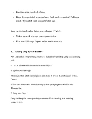 Penulisan kode yang lebih efisien.
Dapat dimengerti oleh peramban lawas (backwards compatible). Sehingga
istilah „deprecated‟ tidak akan diperlukan lagi.

Yang masih diperdebatkan dalam pengembangan HTML 5:
Makna semantik beberapa elemen presentasioal.
Fitur aksesibilitasnya. Seperti atribut alt dan summary

B. Teknologi yang dipakai HTML5
API (Aplication Programming Interface) merupakan teknologi yang akan di usung
oleh
HTML5, berikut ini adalah batasan-batasannya :
1. Offline Data Storage
Memungkinkan kita bisa mengakses data lama di broser dalam keadaan offline.
Contoh
offline data seperti kita membaca arsip e-mail pada program Outlook atau
Thunderbird.
2. Drag and Drop
Drag and Drop ini kita dapat dengan memudahkan mendrag atau mendrop
misalnya text,

 