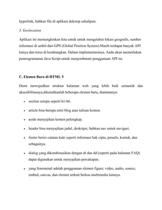 hyperlink, bahkan file di aplikasi dekstop sekalipun.
3. Geolocation
Aplikasi ini memungkinkan kita untuk untuk mengetahui lokasi geografis, sumber
informasi di ambil dari GPS (Global Position System).Masih terdapat banyak API
lainya dan terus di kembangkan. Dalam implementasinya, Anda akan memerlukan
pemrogramanan Java Script untuk menjembatani penggunaan API ini.

C. Elemen Baru di HTML 5
Demi mewujudkan struktur halaman web yang lebih baik semantik dan
aksesibilitasnya,dikenalkanlah beberapa elemen baru, diantaranya:
section serupa seperti h1-h6.
article bisa berupa entri blog atau tulisan konten.
aside menyajikan konten pelengkap.
header bisa menyajikan judul, deskripsi, bahkan nav untuk navigasi.
footer berisi catatan kaki seperti informasi hak cipta, penulis, kontak, dan
sebagainya.
dialog yang dikombinasikan dengan dt dan dd (seperti pada halaman FAQ)
dapat digunakan untuk menyajikan percakapan.
yang fenomenal adalah penggunaan elemen figure, video, audio, source,
embed, canvas, dan elemen terkait berkas multimedia lainnya.

 