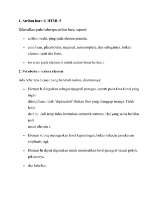1. Atribut baru di HTML 5
Dikenalkan pula beberapa atribut baru, seperti:
atribut media, ping pada elemen pranala,
autofocus, placeholder, required, autocomplete, dan sebagainya, terkait
elemen input dan form,
reversed pada elemen ol untuk urutan besar ke kecil.
2. Perubahan makna elemen
Ada beberapa elemen yang berubah makna, diantaranya:
Elemen b dilegalkan sebagai tipografi penegas, seperti pada kata kunci yang
ingin
ditonjolkan, tidak „deprecated‟ (bukan fitur yang dianggap usang). Tidak
lebih
dari itu. Jadi tetap tidak bermakna semantik tertentu. Hal yang sama berlaku
pula
untuk elemen i.
Elemen strong menegaskan level kepentingan, bukan sekadar penekanan
emphasis lagi.
Elemen hr dapat digunakan untuk memisahkan level paragraf sesuai pokok
pikirannya.
dan lain-lain.

 